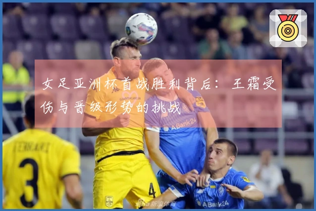 女足亚洲杯首战胜利背后：王霜受伤与晋级形势的挑战