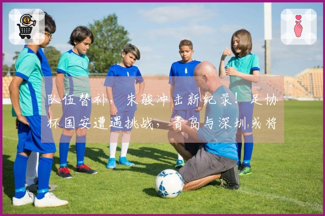 队伍替补，朱骏冲击新纪录！足协杯国安遭遇挑战，青岛与深圳或将上演同城对决