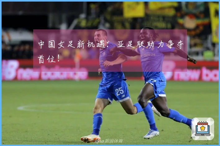 中国女足新机遇：亚足联助力争夺首位！