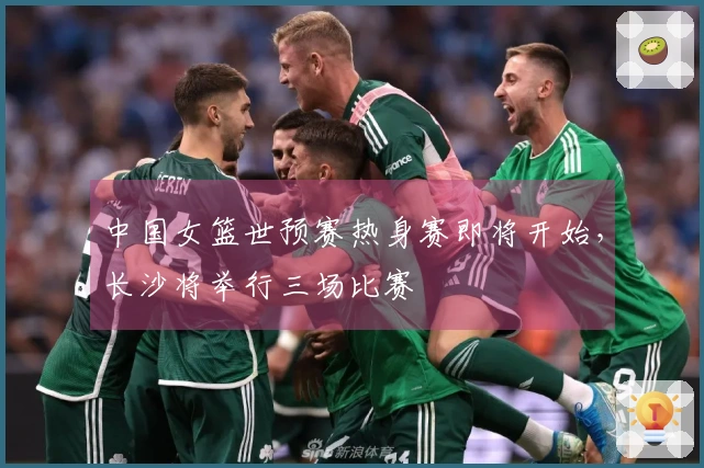 中国女篮世预赛热身赛即将开始,长沙将举行三场比赛