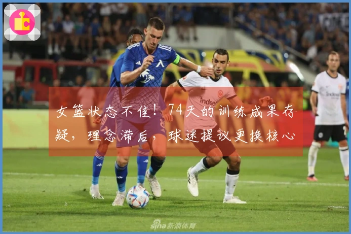 女篮状态不佳!74天的训练成果存疑,理念滞后,球迷提议更换核心短板。