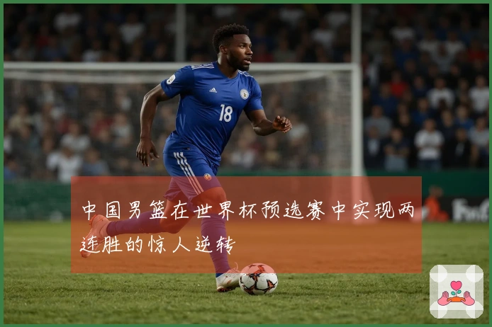 中国男篮在世界杯预选赛中实现两连胜的惊人逆转