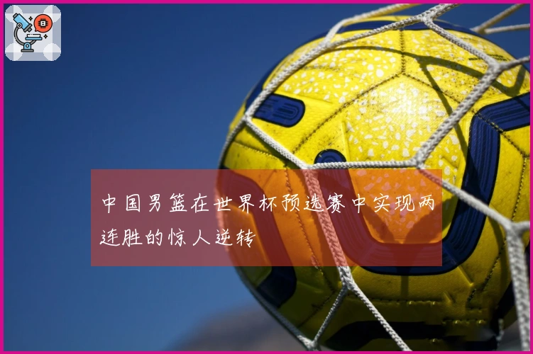 中国男篮在世界杯预选赛中实现两连胜的惊人逆转