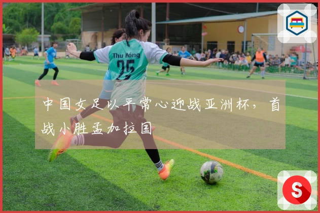 中国女足以平常心迎战亚洲杯，首战小胜孟加拉国