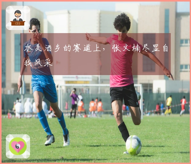 水美酒乡的赛道上，张文楠尽显自我风采