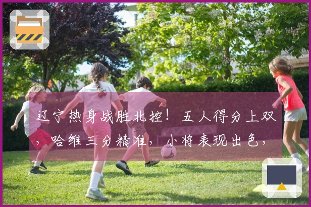 辽宁热身战胜北控！五人得分上双，哈维三分精准，小将表现出色，里勒砍下29分