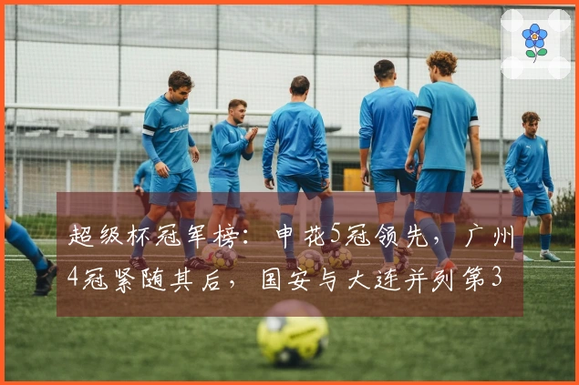 超级杯冠军榜：申花5冠领先，广州4冠紧随其后，国安与大连并列第3各3冠
