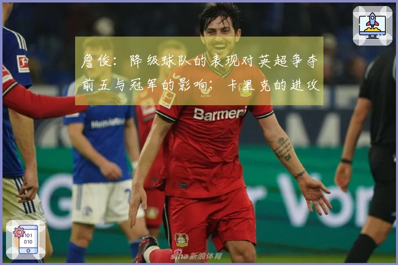 詹俊：降级球队的表现对英超争夺前五与冠军的影响；卡里克的进攻调整成为焦点