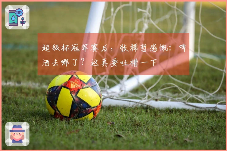 超级杯冠军赛后,张稀哲感慨:啤酒去哪了?这真要吐槽一下