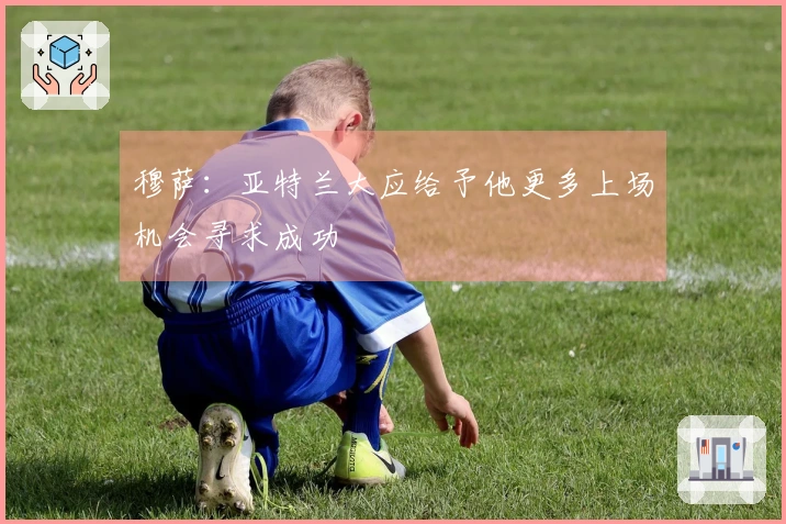 穆萨：亚特兰大应给予他更多上场机会寻求成功