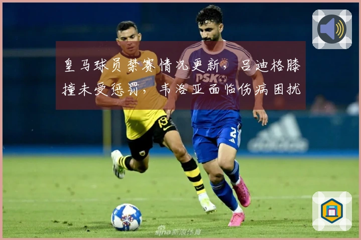 皇马球员禁赛情况更新,吕迪格膝撞未受惩罚,韦洛亚面临伤病困扰