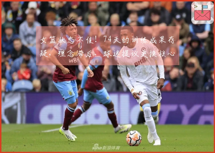 女篮状态不佳！74天的训练成果存疑，理念滞后，球迷提议更换核心短板。