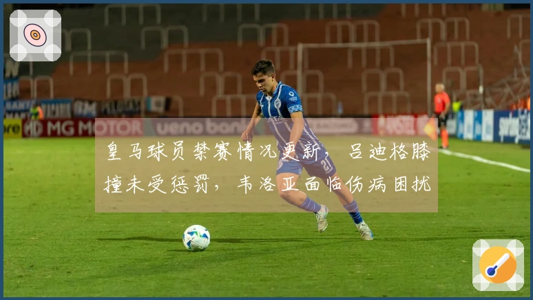 皇马球员禁赛情况更新，吕迪格膝撞未受惩罚，韦洛亚面临伤病困扰