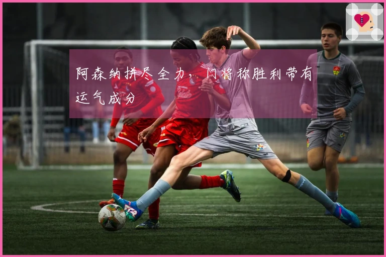 阿森纳拼尽全力，门将称胜利带有运气成分