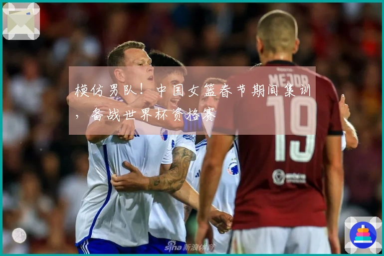 模仿男队！中国女篮春节期间集训，备战世界杯资格赛