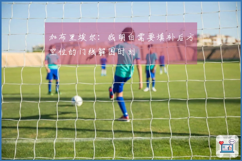 加布里埃尔:我明白需要填补后方空位的门线解围时刻