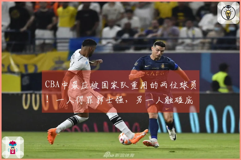 CBA中最应被国家队重用的两位球员！一人得罪郭士强，另一人触碰底线