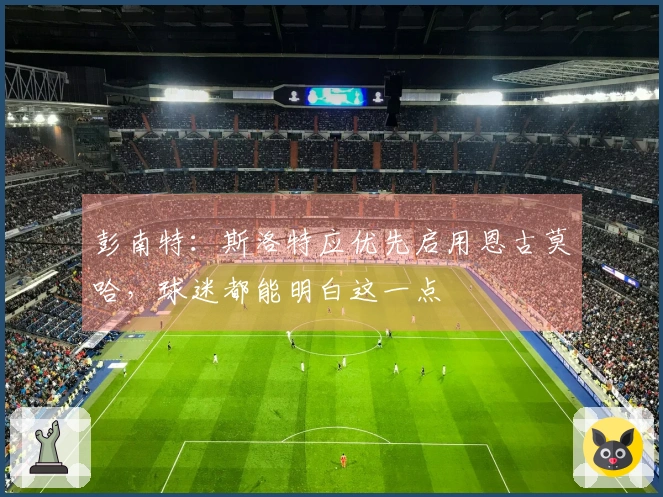 彭南特：斯洛特应优先启用恩古莫哈，球迷都能明白这一点