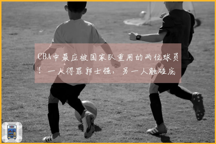 CBA中最应被国家队重用的两位球员！一人得罪郭士强，另一人触碰底线