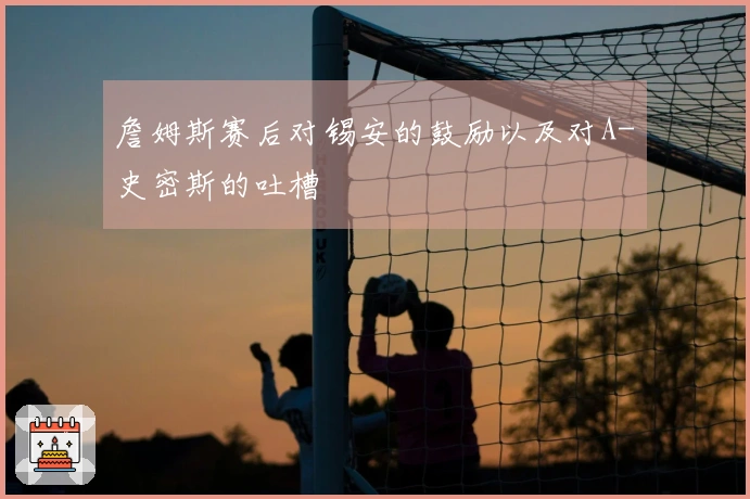 詹姆斯赛后对锡安的鼓励以及对A-史密斯的吐槽