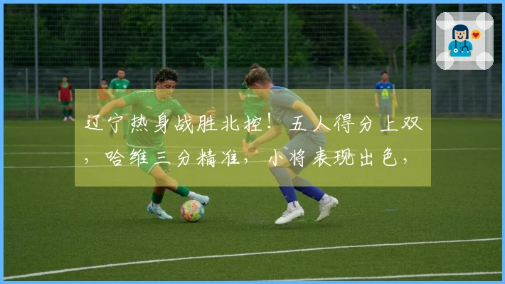 辽宁热身战胜北控！五人得分上双，哈维三分精准，小将表现出色，里勒砍下29分